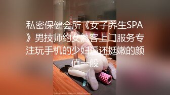 私密保健会所《女子养生SPA》男技师约女熟客上门服务专注玩手机的少妇逼还挺嫩的颜值一般