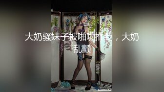 大奶骚妹子被啪啪推到，大奶乱颤