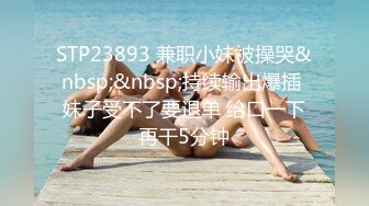 STP23893 兼职小妹被操哭&nbsp;&nbsp;持续输出爆插 妹子受不了要退单 给口一下再干5分钟