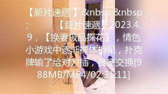 【新片速遞 】&nbsp;&nbsp; ♈ ♈ ♈【新片速遞】2023.4.9，【换妻极品探花】，情色小游戏中逐渐裸体相见，扑克牌输了给对方插，良家交换[988MB/MP4/02:31:11]