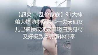 【超火❤️乱伦家庭】91大神弟大物勃妻女共侍一夫天仙女儿已被操成淫娃鲜嫩白虎身材又好极致享受酮体侍奉