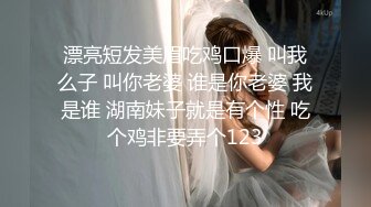 漂亮短发美眉吃鸡口爆 叫我么子 叫你老婆 谁是你老婆 我是谁 湖南妹子就是有个性 吃个鸡非要弄个123