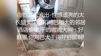 自拍泄密流出-性感漂亮的大长腿美少妇和鸡巴粗大的邻居酒店偷情,干的嗷嗷大叫：好舒服,你鸡巴大干得好舒服啊!