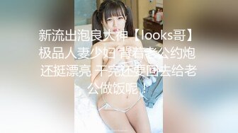 新流出泡良大神【looks哥】极品人妻少妇 背着老公约炮 还挺漂亮 干完还要回去给老公做饭呢！