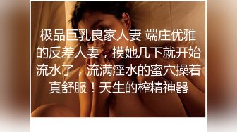 极品巨乳良家人妻 端庄优雅的反差人妻，摸她几下就开始流水了，流满淫水的蜜穴操着真舒服！天生的榨精神器