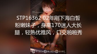 STP16362 02年刚下海白皙粉嫩妹子，身高170迷人大长腿，轻熟优雅风，口交啪啪秀