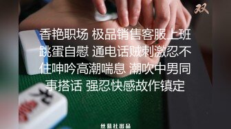 香艳职场 极品销售客服上班跳蛋自慰 通电话贼刺激忍不住呻吟高潮喘息 潮吹中男同事搭话 强忍快感故作镇定