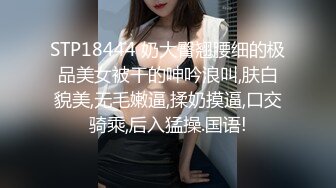 STP18444 奶大臀翘腰细的极品美女被干的呻吟浪叫,肤白貌美,无毛嫩逼,揉奶摸逼,口交骑乘,后入猛操.国语!