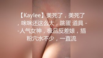 【Kaylee】美死了，美死了，咪咪还这么大，跳蛋 道具 --人气女神，极品反差婊，插粉穴水不少，一直流