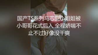 国产TS系列马芯雯小姐姐被小哥哥花式后入 全程娇喘不止不过好像没干爽