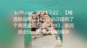 kcf9.com-2024.2.22，【精选极品探花】，足浴店碰到了个高质量，白嫩小少妇，很润很会玩，激情一刻销魂中