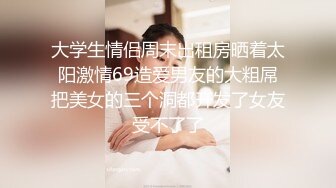 大学生情侣周末出租房晒着太阳激情69造爱男友的大粗屌把美女的三个洞都开发了女友受不了了