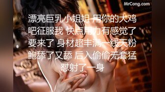 漂亮巨乳小姐姐 用你的大鸡吧征服我 快点用力有感觉了要来了 身材超丰满一线天粉鲍舔了又舔 后入偷偷无套猛怼射了一身