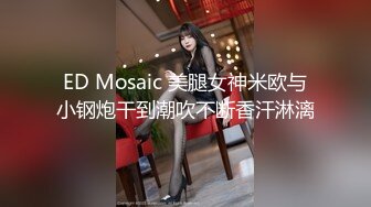 ED Mosaic 美腿女神米欧与小钢炮干到潮吹不断香汗淋漓