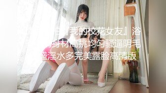 情侣自拍『我的校花女友』浴室激情身材高挑均匀骚逼阴毛旺盛淫水多完美露脸高清版