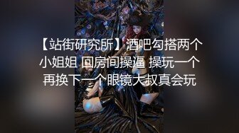 【站街研究所】酒吧勾搭两个小姐姐 回房间操逼 操玩一个再换下一个眼镜大叔真会玩