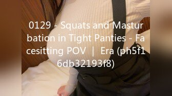 0129 - Squats and Masturbation in Tight Panties - Facesitting POV ｜ Era (ph5f16db32193f8)