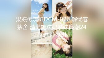 果冻传媒 GDCM-026 解忧春茶舍 渣男施法奶茶妹高潮24小时 薛梦琪