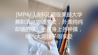 [MP4/ 1.69G] 顶级美腿大学兼职清纯眼镜美女，外表纯纯却骚的很，坐在身上各种摸，吸吮大屌妹子很享受