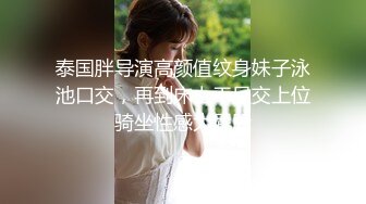 泰国胖导演高颜值纹身妹子泳池口交，再到床上干足交上位骑坐性感大屁股