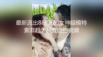 最新流出888元的女神級模特索菲超大尺度自拍視頻