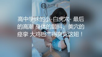 高中学妹的小-白虎穴- 最后的高潮 身体的颤抖、美穴的痉挛 大鸡巴艹得爽死这妞！