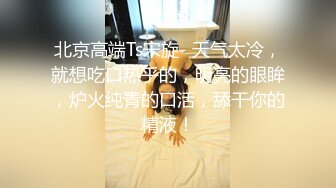 北京高端Ts宋旋- 天气太冷，就想吃口热乎的，明亮的眼眸，炉火纯青的口活，舔干你的精液！