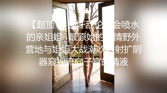 【超顶❤️通奸乱伦】会喷水的亲姐姐✿最原始的激情野外营地与姐姐大战潮吹内射扩阴器窥视流向子宫的精液