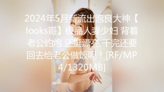 2024年5月新流出泡良大神【looks哥】极品人妻少妇 背着老公约炮 还挺漂亮 干完还要回去给老公做饭呢！[RF/MP4/1320MB]