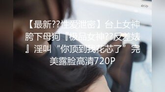 【最新??性爱泄密】台上女神胯下母狗『极品女神??反差婊』淫叫“你顶到我花芯了”完美露脸高清720P